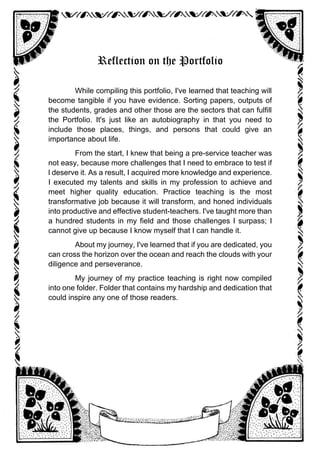 Reflection on the Portfolio
While compiling this portfolio, I've learned that teaching will
become tangible if you have evidence. Sorting papers, outputs of
the students, grades and other those are the sectors that can fulfill
the Portfolio. It's just like an autobiography in that you need to
include those places, things, and persons that could give an
importance about life.
From the start, I knew that being a pre-service teacher was
not easy, because more challenges that I need to embrace to test if
l deserve it. As a result, I acquired more knowledge and experience.
I executed my talents and skills in my profession to achieve and
meet higher quality education. Practice teaching is the most
transformative job because it will transform, and honed individuals
into productive and effective student-teachers. I've taught more than
a hundred students in my field and those challenges I surpass; I
cannot give up because I know myself that I can handle it.
About my journey, I've learned that if you are dedicated, you
can cross the horizon over the ocean and reach the clouds with your
diligence and perseverance.
My journey of my practice teaching is right now compiled
into one folder. Folder that contains my hardship and dedication that
could inspire any one of those readers.
 