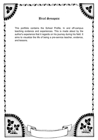 Brief Synopsis
This portfolio contains the School Profile, In and off-campus
teaching evidence and experiences. This is made about by the
author's experience that it regards on his journey during his field. It
aims to visualize the life of being a pre-service teacher, evidence,
and lessons.
 