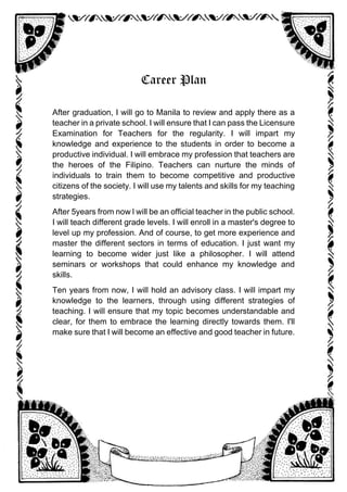 Career Plan
After graduation, I will go to Manila to review and apply there as a
teacher in a private school. I will ensure that I can pass the Licensure
Examination for Teachers for the regularity. I will impart my
knowledge and experience to the students in order to become a
productive individual. I will embrace my profession that teachers are
the heroes of the Filipino. Teachers can nurture the minds of
individuals to train them to become competitive and productive
citizens of the society. I will use my talents and skills for my teaching
strategies.
After 5years from now l will be an official teacher in the public school.
I will teach different grade levels. I will enroll in a master's degree to
level up my profession. And of course, to get more experience and
master the different sectors in terms of education. I just want my
learning to become wider just like a philosopher. I will attend
seminars or workshops that could enhance my knowledge and
skills.
Ten years from now, I will hold an advisory class. I will impart my
knowledge to the learners, through using different strategies of
teaching. I will ensure that my topic becomes understandable and
clear, for them to embrace the learning directly towards them. I'll
make sure that I will become an effective and good teacher in future.
 