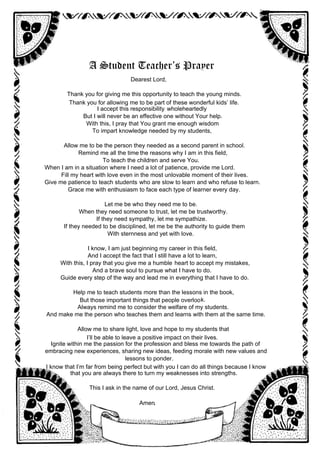 A Student Teacher’s Prayer
Dearest Lord,
Thank you for giving me this opportunity to teach the young minds.
Thank you for allowing me to be part of these wonderful kids’ life.
I accept this responsibility wholeheartedly
But I will never be an effective one without Your help.
With this, I pray that You grant me enough wisdom
To impart knowledge needed by my students,
Allow me to be the person they needed as a second parent in school.
Remind me all the time the reasons why I am in this field,
To teach the children and serve You.
When I am in a situation where I need a lot of patience, provide me Lord.
Fill my heart with love even in the most unlovable moment of their lives.
Give me patience to teach students who are slow to learn and who refuse to learn.
Grace me with enthusiasm to face each type of learner every day.
Let me be who they need me to be.
When they need someone to trust, let me be trustworthy.
If they need sympathy, let me sympathize.
If they needed to be disciplined, let me be the authority to guide them
With sternness and yet with love.
I know, I am just beginning my career in this field,
And I accept the fact that I still have a lot to learn,
With this, I pray that you give me a humble heart to accept my mistakes,
And a brave soul to pursue what I have to do.
Guide every step of the way and lead me in everything that I have to do.
Help me to teach students more than the lessons in the book,
But those important things that people overlook.
Always remind me to consider the welfare of my students.
And make me the person who teaches them and learns with them at the same time.
Allow me to share light, love and hope to my students that
I’ll be able to leave a positive impact on their lives.
Ignite within me the passion for the profession and bless me towards the path of
embracing new experiences, sharing new ideas, feeding morale with new values and
lessons to ponder.
I know that I’m far from being perfect but with you I can do all things because I know
that you are always there to turn my weaknesses into strengths.
This I ask in the name of our Lord, Jesus Christ.
Amen.
 
