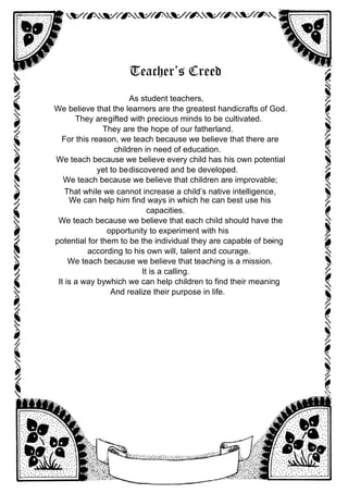 Teacher’s Creed
As student teachers,
We believe that the learners are the greatest handicrafts of God.
They aregifted with precious minds to be cultivated.
They are the hope of our fatherland.
For this reason, we teach because we believe that there are
children in need of education.
We teach because we believe every child has his own potential
yet to bediscovered and be developed.
We teach because we believe that children are improvable;
That while we cannot increase a child’s native intelligence,
We can help him find ways in which he can best use his
capacities.
We teach because we believe that each child should have the
opportunity to experiment with his
potential for them to be the individual they are capable of being
-
according to his own will, talent and courage.
We teach because we believe that teaching is a mission.
It is a calling.
It is a way bywhich we can help children to find their meaning
And realize their purpose in life.
 