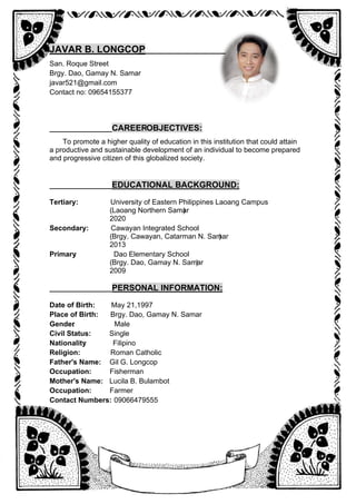 JAVAR B. LONGCOP
___________
____________
San. Roque Street
Brgy. Dao, Gamay N. Samar
javar521@gmail.com
Contact no: 09654155377
_________________
CAREEROBJECTIVES:
To promote a higher quality of education in this institution that could attain
a productive and sustainable development of an individual to become prepared
and progressive citizen of this globalized society.
_________________
EDUCATIONAL BACKGROUND:
Tertiary: University of Eastern Philippines Laoang Campus
(Laoang Northern Samar
)
2020
Secondary: Cawayan Integrated School
(Brgy. Cawayan, Catarman N. Samar
)
2013
Primary Dao Elementary School
:
(Brgy. Dao, Gamay N. Samar
)
2009
___________
______
PERSONAL INFORMATION:
Date of Birth: May 21,1997
Place of Birth: Brgy. Dao, Gamay N. Samar
Gender
: Male
Civil Status: Single
Nationality
: Filipino
Religion: Roman Catholic
Father's Name: Gil G. Longcop
Occupation: Fisherman
Mother's Name: Lucila B. Bulambot
Occupation: Farmer
Contact Numbers: 09066479555
 
