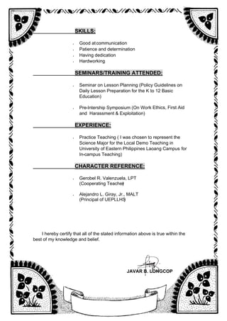 _________________
SKILLS:
• Good atcommunication
• Patience and determination
• Having dedication
• Hardworking
_________________
SEMINARS/TRAINING ATTENDED:
• Seminar on Lesson Planning (Policy Guidelines on
Daily Lesson Preparation for the K to 12 Basic
Education)
• Pre-Intership Symposium (On Work Ethics, First Aid
and Harassment & Exploitation)
_________________
EXPERIENCE:
• Practice Teaching ( I was chosen to represent the
Science Major for the Local Demo Teaching in
University of Eastern Philippines Laoang Campus for
In-campus Teaching)
_________________
CHARACTER REFERENCE:
• Gerobel R. Valenzuela, LPT
(Cooperating Teacher
)
• Alejandro L. Giray, Jr., MALT
(Principal of UEPLLHS
)
I hereby certify that all of the stated information above is true within the
best of my knowledge and belief.
JAVAR B. LONGCOP
 