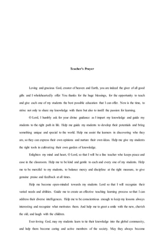 Teacher’s Prayer
Loving and gracious God, creator of heaven and Earth, you are indeed the giver of all good
gifts and I wholeheartedly offer You thanks for the huge blessings, for the opportunity to teach
and give each one of my students the best possible education that I can offer. Now is the time, to
strive not only to share my knowledge with them but also to instill the passion for learning.
O Lord, I humbly ask for your divine guidance as I impart my knowledge and guide my
students to the right path in life. Help me guide my students to develop their potentials and bring
something unique and special to the world. Help me assist the learners in discovering who they
are, so they can express their own opinions and nurture their own ideas. Help me give my students
the right tools in cultivating their own garden of knowledge.
Enlighten my mind and heart, O Lord, so that I will be a fine teacher who keeps peace and
ease in the classroom. Help me to be kind and gentle to each and every one of my students. Help
me to be merciful to my students, to balance mercy and discipline at the right measure, to give
genuine praise and feedback at all times.
Help me become open-minded towards my students Lord so that I will recognize their
varied needs and abilities. Guide me to create an effective teaching learning process so that I can
address their diverse intelligences. Help me to be conscientious enough to keep my lessons always
interesting and recognize what motivates them. And help me to greet a smile with the new, cherish
the old, and laugh with the children.
Ever-loving God, may my students learn to tie their knowledge into the global community,
and help them become caring and active members of the society. May they always become
 