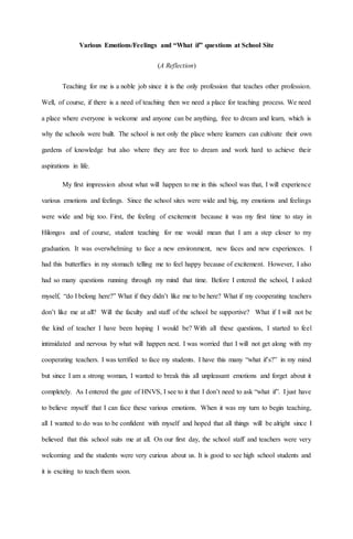 Various Emotions/Feelings and “What if” questions at School Site
(A Reflection)
Teaching for me is a noble job since it is the only profession that teaches other profession.
Well, of course, if there is a need of teaching then we need a place for teaching process. We need
a place where everyone is welcome and anyone can be anything, free to dream and learn, which is
why the schools were built. The school is not only the place where learners can cultivate their own
gardens of knowledge but also where they are free to dream and work hard to achieve their
aspirations in life.
My first impression about what will happen to me in this school was that, I will experience
various emotions and feelings. Since the school sites were wide and big, my emotions and feelings
were wide and big too. First, the feeling of excitement because it was my first time to stay in
Hilongos and of course, student teaching for me would mean that I am a step closer to my
graduation. It was overwhelming to face a new environment, new faces and new experiences. I
had this butterflies in my stomach telling me to feel happy because of excitement. However, I also
had so many questions running through my mind that time. Before I entered the school, I asked
myself, “do I belong here?” What if they didn’t like me to be here? What if my cooperating teachers
don’t like me at all? Will the faculty and staff of the school be supportive? What if I will not be
the kind of teacher I have been hoping I would be? With all these questions, I started to feel
intimidated and nervous by what will happen next. I was worried that I will not get along with my
cooperating teachers. I was terrified to face my students. I have this many “what if’s?” in my mind
but since I am a strong woman, I wanted to break this all unpleasant emotions and forget about it
completely. As I entered the gate of HNVS, I see to it that I don’t need to ask “what if”. I just have
to believe myself that I can face these various emotions. When it was my turn to begin teaching,
all I wanted to do was to be confident with myself and hoped that all things will be alright since I
believed that this school suits me at all. On our first day, the school staff and teachers were very
welcoming and the students were very curious about us. It is good to see high school students and
it is exciting to teach them soon.
 