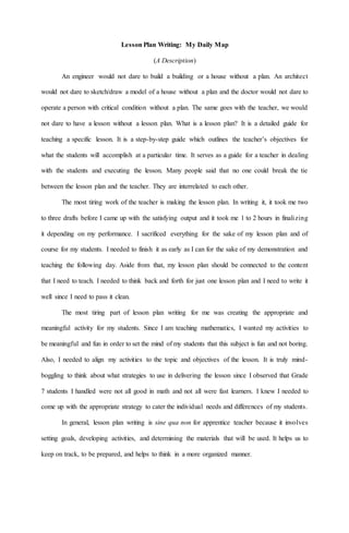 Lesson Plan Writing: My Daily Map
(A Description)
An engineer would not dare to build a building or a house without a plan. An architect
would not dare to sketch/draw a model of a house without a plan and the doctor would not dare to
operate a person with critical condition without a plan. The same goes with the teacher, we would
not dare to have a lesson without a lesson plan. What is a lesson plan? It is a detailed guide for
teaching a specific lesson. It is a step-by-step guide which outlines the teacher’s objectives for
what the students will accomplish at a particular time. It serves as a guide for a teacher in dealing
with the students and executing the lesson. Many people said that no one could break the tie
between the lesson plan and the teacher. They are interrelated to each other.
The most tiring work of the teacher is making the lesson plan. In writing it, it took me two
to three drafts before I came up with the satisfying output and it took me 1 to 2 hours in finalizing
it depending on my performance. I sacrificed everything for the sake of my lesson plan and of
course for my students. I needed to finish it as early as I can for the sake of my demonstration and
teaching the following day. Aside from that, my lesson plan should be connected to the content
that I need to teach. I needed to think back and forth for just one lesson plan and I need to write it
well since I need to pass it clean.
The most tiring part of lesson plan writing for me was creating the appropriate and
meaningful activity for my students. Since I am teaching mathematics, I wanted my activities to
be meaningful and fun in order to set the mind of my students that this subject is fun and not boring.
Also, I needed to align my activities to the topic and objectives of the lesson. It is truly mind-
boggling to think about what strategies to use in delivering the lesson since I observed that Grade
7 students I handled were not all good in math and not all were fast learners. I knew I needed to
come up with the appropriate strategy to cater the individual needs and differences of my students.
In general, lesson plan writing is sine qua non for apprentice teacher because it involves
setting goals, developing activities, and determining the materials that will be used. It helps us to
keep on track, to be prepared, and helps to think in a more organized manner.
 