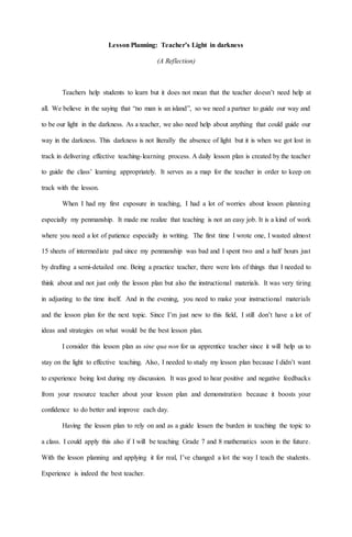 Lesson Planning: Teacher’s Light in darkness
(A Reflection)
Teachers help students to learn but it does not mean that the teacher doesn’t need help at
all. We believe in the saying that “no man is an island”, so we need a partner to guide our way and
to be our light in the darkness. As a teacher, we also need help about anything that could guide our
way in the darkness. This darkness is not literally the absence of light but it is when we got lost in
track in delivering effective teaching-learning process. A daily lesson plan is created by the teacher
to guide the class’ learning appropriately. It serves as a map for the teacher in order to keep on
track with the lesson.
When I had my first exposure in teaching, I had a lot of worries about lesson planning
especially my penmanship. It made me realize that teaching is not an easy job. It is a kind of work
where you need a lot of patience especially in writing. The first time I wrote one, I wasted almost
15 sheets of intermediate pad since my penmanship was bad and I spent two and a half hours just
by drafting a semi-detailed one. Being a practice teacher, there were lots of things that I needed to
think about and not just only the lesson plan but also the instructional materials. It was very tiring
in adjusting to the time itself. And in the evening, you need to make your instructional materials
and the lesson plan for the next topic. Since I’m just new to this field, I still don’t have a lot of
ideas and strategies on what would be the best lesson plan.
I consider this lesson plan as sine qua non for us apprentice teacher since it will help us to
stay on the light to effective teaching. Also, I needed to study my lesson plan because I didn’t want
to experience being lost during my discussion. It was good to hear positive and negative feedbacks
from your resource teacher about your lesson plan and demonstration because it boosts your
confidence to do better and improve each day.
Having the lesson plan to rely on and as a guide lessen the burden in teaching the topic to
a class. I could apply this also if I will be teaching Grade 7 and 8 mathematics soon in the future.
With the lesson planning and applying it for real, I’ve changed a lot the way I teach the students.
Experience is indeed the best teacher.
 