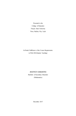 Presented to the
College of Education
Visayas State University
Visca, Baybay City, Leyte
In Partial Fulfillment of the Course Requirements
in PrEd 200 (Student Teaching)
JOANNE P. GOLOCINO
Bachelor of Secondary Education
(Mathematics)
December 2017
 