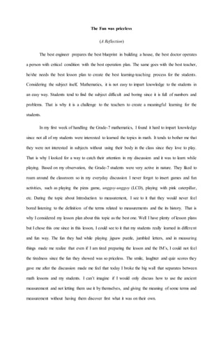 The Fun was priceless
(A Reflection)
The best engineer prepares the best blueprint in building a house, the best doctor operates
a person with critical condition with the best operation plan. The same goes with the best teacher,
he/she needs the best lesson plan to create the best learning-teaching process for the students.
Considering the subject itself, Mathematics, it is not easy to impart knowledge to the students in
an easy way. Students tend to find the subject difficult and boring since it is full of numbers and
problems. That is why it is a challenge to the teachers to create a meaningful learning for the
students.
In my first week of handling the Grade-7 mathematics, I found it hard to impart knowledge
since not all of my students were interested to learned the topics in math. It tends to bother me that
they were not interested in subjects without using their body in the class since they love to play.
That is why I looked for a way to catch their attention in my discussion and it was to learn while
playing. Based on my observation, the Grade-7 students were very active in nature. They liked to
roam around the classroom so in my everyday discussion I never forgot to insert games and fun
activities, such as playing the pizza game, unggoy-unggoy (LCD), playing with pink caterpillar,
etc. During the topic about Introduction to measurement, I see to it that they would never feel
bored listening to the definition of the terms related to measurements and the its history. That is
why I considered my lesson plan about this topic as the best one. Well I have plenty of lesson plans
but I chose this one since in this lesson, I could see to it that my students really learned in different
and fun way. The fun they had while playing jigsaw puzzle, jumbled letters, and in measuring
things made me realize that even if I am tired preparing the lesson and the IM’s, I could not feel
the tiredness since the fun they showed was so priceless. The smile, laughter and quiz scores they
gave me after the discussion made me feel that today I broke the big wall that separates between
math lessons and my students. I can’t imagine if I would only discuss how to use the ancient
measurement and not letting them use it by themselves, and giving the meaning of some terms and
measurement without having them discover first what it was on their own.
 