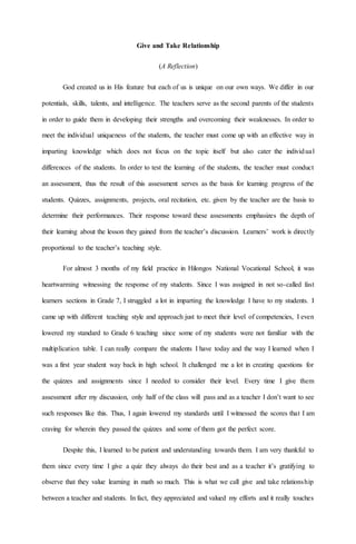Give and Take Relationship
(A Reflection)
God created us in His feature but each of us is unique on our own ways. We differ in our
potentials, skills, talents, and intelligence. The teachers serve as the second parents of the students
in order to guide them in developing their strengths and overcoming their weaknesses. In order to
meet the individual uniqueness of the students, the teacher must come up with an effective way in
imparting knowledge which does not focus on the topic itself but also cater the individual
differences of the students. In order to test the learning of the students, the teacher must conduct
an assessment, thus the result of this assessment serves as the basis for learning progress of the
students. Quizzes, assignments, projects, oral recitation, etc. given by the teacher are the basis to
determine their performances. Their response toward these assessments emphasizes the depth of
their learning about the lesson they gained from the teacher’s discussion. Learners’ work is directly
proportional to the teacher’s teaching style.
For almost 3 months of my field practice in Hilongos National Vocational School, it was
heartwarming witnessing the response of my students. Since I was assigned in not so-called fast
learners sections in Grade 7, I struggled a lot in imparting the knowledge I have to my students. I
came up with different teaching style and approach just to meet their level of competencies, I even
lowered my standard to Grade 6 teaching since some of my students were not familiar with the
multiplication table. I can really compare the students I have today and the way I learned when I
was a first year student way back in high school. It challenged me a lot in creating questions for
the quizzes and assignments since I needed to consider their level. Every time I give them
assessment after my discussion, only half of the class will pass and as a teacher I don’t want to see
such responses like this. Thus, I again lowered my standards until I witnessed the scores that I am
craving for wherein they passed the quizzes and some of them got the perfect score.
Despite this, I learned to be patient and understanding towards them. I am very thankful to
them since every time I give a quiz they always do their best and as a teacher it’s gratifying to
observe that they value learning in math so much. This is what we call give and take relationship
between a teacher and students. In fact, they appreciated and valued my efforts and it really touches
 