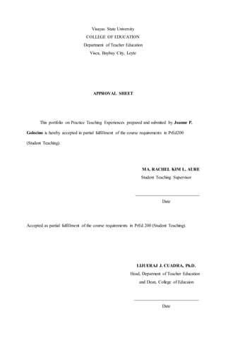 Visayas State University
COLLEGE OF EDUCATION
Department of Teacher Education
Visca, Baybay City, Leyte
APPROVAL SHEET
This portfolio on Practice Teaching Experiences prepared and submited by Joanne P.
Golocino is hereby accepted in partial fulfillment of the course requirements in PrEd200
(Student Teaching).
MA. RACHEL KIM L. AURE
Student Teaching Supervisor
_____________________________
Date
Accepted as partial fulfillment of the course requirements in PrEd 200 (Student Teaching).
LIJUERAJ J. CUADRA, Ph.D.
Head, Deparment of Teacher Education
and Dean, College of Educaion
_____________________________
Date
 