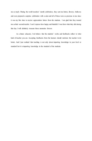 me so much. During the world teachers’ month celebration, they sent me letters, flowers, balloons
and even prepared a surprise celebration with a cake and all of those were so precious to me since
it was my first time to receive appreciation letters from the students. I am glad that they treated
me as their second teacher. I can’t express how happy and thankful I was from what they did during
that day. I will definitely treasure those memories forever.
As a future educator, I do believe that the students’ works and feedbacks reflect to what
kind of teacher you are. Accepting feedbacks from the learners should motivate the teacher to do
better. And I just realized that teaching is not only about imparting knowledge in your level or
standard but it is imparting knowledge in the standard of the students.
 