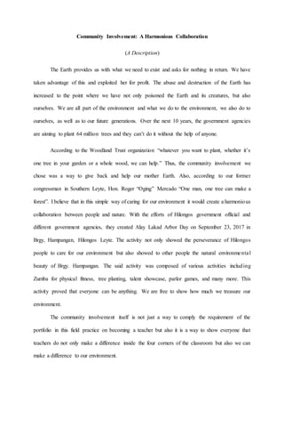 Community Involvement: A Harmonious Collaboration
(A Description)
The Earth provides us with what we need to exist and asks for nothing in return. We have
taken advantage of this and exploited her for profit. The abuse and destruction of the Earth has
increased to the point where we have not only poisoned the Earth and its creatures, but also
ourselves. We are all part of the environment and what we do to the environment, we also do to
ourselves, as well as to our future generations. Over the next 10 years, the government agencies
are aiming to plant 64 million trees and they can’t do it without the help of anyone.
According to the Woodland Trust organization “whatever you want to plant, whether it’s
one tree in your garden or a whole wood, we can help.” Thus, the community involvement we
chose was a way to give back and help our mother Earth. Also, according to our former
congressman in Southern Leyte, Hon. Roger “Oging” Mercado “One man, one tree can make a
forest”. I believe that in this simple way of caring for our environment it would create a harmonious
collaboration between people and nature. With the efforts of Hilongos government official and
different government agencies, they created Alay Lakad Arbor Day on September 23, 2017 in
Brgy, Hampangan, Hilongos Leyte. The activity not only showed the perseverance of Hilongos
people to care for our environment but also showed to other people the natural environmental
beauty of Brgy. Hampangan. The said activity was composed of various activities including
Zumba for physical fitness, tree planting, talent showcase, parlor games, and many more. This
activity proved that everyone can be anything. We are free to show how much we treasure our
environment.
The community involvement itself is not just a way to comply the requirement of the
portfolio in this field practice on becoming a teacher but also it is a way to show everyone that
teachers do not only make a difference inside the four corners of the classroom but also we can
make a difference to our environment.
 