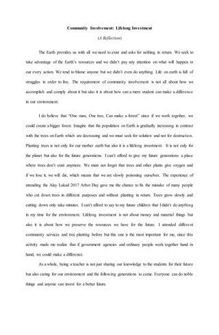 Community Involvement: Lifelong Investment
(A Reflection)
The Earth provides us with all we need to exist and asks for nothing in return. We seek to
take advantage of the Earth’s resources and we didn’t pay any attention on what will happen in
our every action. We tend to blame anyone but we didn’t even do anything. Life on earth is full of
struggles in order to live. The requirement of community involvement is not all about how we
accomplish and comply about it but also it is about how can a mere student can make a difference
in our environment.
I do believe that “One man, One tree, Can make a forest” since if we work together, we
could create a bigger forest. Imagine that the population on Earth is gradually increasing in contrast
with the trees on Earth which are decreasing and we must seek for solution and not for destruction.
Planting trees is not only for our mother earth but also it is a lifelong investment. It is not only for
the planet but also for the future generations. I can’t afford to give my future generations a place
where trees don’t exist anymore. We must not forget that trees and other plants give oxygen and
if we lose it, we will die, which means that we are slowly poisoning ourselves. The experience of
attending the Alay Lakad 2017 Arbor Day gave me the chance to fix the mistake of many people
who cut down trees in different purposes and without planting in return. Trees grow slowly and
cutting down only take minutes. I can’t afford to say to my future children that I didn’t do anything
in my time for the environment. Lifelong investment is not about money and material things but
also it is about how we preserve the resources we have for the future. I attended different
community services and tree planting before but this one is the most important for me, since this
activity made me realize that if government agencies and ordinary people work together hand in
hand, we could make a difference.
As a whole, being a teacher is not just sharing our knowledge to the students for their future
but also caring for our environment and the following generations to come. Everyone can do noble
things and anyone can invest for a better future.
 