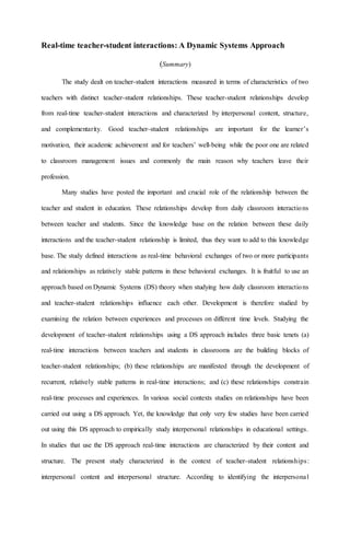 Real-time teacher-student interactions: A Dynamic Systems Approach
(Summary)
The study dealt on teacher-student interactions measured in terms of characteristics of two
teachers with distinct teacher-student relationships. These teacher-student relationships develop
from real-time teacher-student interactions and characterized by interpersonal content, structure,
and complementarity. Good teacher-student relationships are important for the learner’s
motivation, their academic achievement and for teachers’ well-being while the poor one are related
to classroom management issues and commonly the main reason why teachers leave their
profession.
Many studies have posted the important and crucial role of the relationship between the
teacher and student in education. These relationships develop from daily classroom interactions
between teacher and students. Since the knowledge base on the relation between these daily
interactions and the teacher-student relationship is limited, thus they want to add to this knowledge
base. The study defined interactions as real-time behavioral exchanges of two or more participants
and relationships as relatively stable patterns in these behavioral exchanges. It is fruitful to use an
approach based on Dynamic Systems (DS) theory when studying how daily classroom interactions
and teacher-student relationships influence each other. Development is therefore studied by
examining the relation between experiences and processes on different time levels. Studying the
development of teacher-student relationships using a DS approach includes three basic tenets (a)
real-time interactions between teachers and students in classrooms are the building blocks of
teacher-student relationships; (b) these relationships are manifested through the development of
recurrent, relatively stable patterns in real-time interactions; and (c) these relationships constrain
real-time processes and experiences. In various social contexts studies on relationships have been
carried out using a DS approach. Yet, the knowledge that only very few studies have been carried
out using this DS approach to empirically study interpersonal relationships in educational settings.
In studies that use the DS approach real-time interactions are characterized by their content and
structure. The present study characterized in the context of teacher-student relationships:
interpersonal content and interpersonal structure. According to identifying the interpersonal
 
