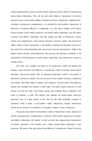 content and interpersonal structure in teacher-student interactions may be critical for understanding
teacher-student relationships. They will also add a third distinctive characteristic of real-time
interactions that is used in studies building on Interpersonal theory: interpersonal complementarity.
According to interpersonal complementarity, it is probably the most predictive characteristic of
interactions for studying differences in relationships. As a first step in studying on the relation
between real-time teacher-student interactions and teacher-student relationships they will explore
if teachers with different relationships with their students also differ in interpersonal content,
structure and complementarity of the real-time interactions with their students. This discriminant
validity of these real-time characteristics is a prerequisite in studying the relationship between real-
time (micro-level) and developmental time (macro-level) processes and experiences. Insight in the
relation between real-time and developmental time processes and experiences contributes to the
understanding of the development of teacher-student relationships, and to interventions to improve
teaching practice.
The results were compiled and stated are: for interpersonal content and interpersonal
structure, it shows that there were differences in interpersonal content of real-time teacher-student
interactions between the teachers. Thus, by measuring interpersonal content it was possible to
discriminate between two teachers who were perceived by their students as having a relationship
with students with distinct degrees of Agency and Communion. From the results of the dispersion
measure they concluded that variability is rather high in the teacher-student interactions of both
teachers. Yet, from the results of the Entropy measure they concluded that in comparison to the
results of variability is small. This indicates that, although the teacher-student interaction
trajectories move to a large amount of cells, these are still rather predictable compared to
interactions found in family or peer-relations studies. Interpersonal structure discriminates
between the two teachers for Communion in the negative situation in terms of dispersion.
The present study explored the discriminant validity of interpersonal content, interpersonal
structure and interpersonal complementarity in real-time teacher-student interactions for teachers
with different relationships with students. In order to do this, they compared these characteristics
in real-time interactions of two teachers with a distinct teacher-student relationship in their
classrooms. The results of this study showed some differences in interpersonal content of real-time
 