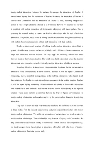 teacher-student interactions between the teachers. On average the interactions of Teacher A
showed more Agency than the interactions of Teacher B whereas the interactions of Teacher B
showed more Communion than the interactions of Teacher A. Thus, measuring interpersonal
content in only a couple of minutes allowed us to discriminate between two teachers in a way that
is consistent with student perceptions of the (general) relationship with these teachers. This is
promising for research aiming to connect the level of relationships with the level of real-time
interactions. For practice, this is useful in helping teachers to understand their general relationship
with students based on characteristics of their daily interactions with their students.
Results on interpersonal structure of real-time teacher-student interactions showed that in
general, the differences between teachers are relatively small: differences between situations are
larger than differences between teachers. This may imply that variability differentiates more
between situations than between teachers. This would mean that it is important to take the situation
into account when comparing variability in teacher-student interactions of different teachers.
Regarding differences in interpersonal complementarity they found that the teacher-student
interactions were complementary in most situations. Teacher B, with the higher Communion
relationship, showed consistent correspondence in the real-time interactions with students in all
three situations. For Teacher A results showed no correspondence in the positive situation. Teacher
A, with the higher Agency relationship, showed consistent reciprocity in the real-time interactions
with students in all three situations. For Teacher B results showed no reciprocity in the negative
situation. These results indicate a connection between the level of Agency or Communion in
teacher-student relationships and complementarity in the corresponding dimension in real-time
interactions.
They were all aware that their study had some limitations that should be taken into account
in future studies. First, this was only an exploratory study that compared two teachers with distinct
teacher-student relationships. Yet, within the population of teachers there is a lot of variation in
teacher-student relationships. These relationships vary in terms of Agency and Communion. To
fully understand the discriminant validity of interpersonal content, structure and complementarity,
we should compare these characteristics in interactions of teachers with other types of teacher-
student relationships than in the present study.
 