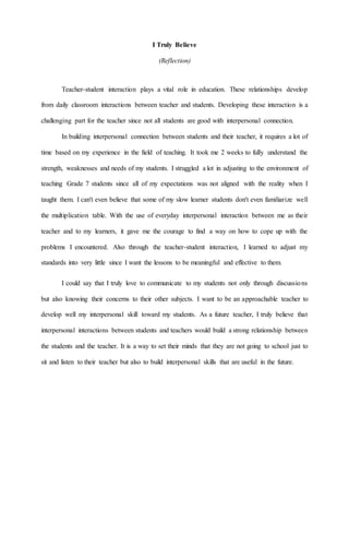I Truly Believe
(Reflection)
Teacher-student interaction plays a vital role in education. These relationships develop
from daily classroom interactions between teacher and students. Developing these interaction is a
challenging part for the teacher since not all students are good with interpersonal connection.
In building interpersonal connection between students and their teacher, it requires a lot of
time based on my experience in the field of teaching. It took me 2 weeks to fully understand the
strength, weaknesses and needs of my students. I struggled a lot in adjusting to the environment of
teaching Grade 7 students since all of my expectations was not aligned with the reality when I
taught them. I can't even believe that some of my slow learner students don't even familiarize well
the multiplication table. With the use of everyday interpersonal interaction between me as their
teacher and to my learners, it gave me the courage to find a way on how to cope up with the
problems I encountered. Also through the teacher-student interaction, I learned to adjust my
standards into very little since I want the lessons to be meaningful and effective to them.
I could say that I truly love to communicate to my students not only through discussions
but also knowing their concerns to their other subjects. I want to be an approachable teacher to
develop well my interpersonal skill toward my students. As a future teacher, I truly believe that
interpersonal interactions between students and teachers would build a strong relationship between
the students and the teacher. It is a way to set their minds that they are not going to school just to
sit and listen to their teacher but also to build interpersonal skills that are useful in the future.
 