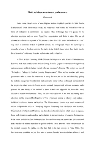 Math tech improves student performance
(Summary)
Based on the dismal scores of some Filipino students in global tests like the 2004 Trends
in International Math and Sciences Study, the Philippines waits behind the rest of the world in
terms of proficiency in mathematics and science. Thus, technology has been pushed to fix
education problems such as using PowerPoint presentations and iPads in class. The use of
commercial software such games of the parents to raise their kids’ scores and to learn in a ‘fun”
way serves as alternative to lack in qualified teachers. But some people believe that technology is
somewhat a bane in the class such that the studies in the United States which show that it can be
linked to student’s distracted behavior and attention deficit disorders.
In 2011, Science Secretary Mario Montejo in cooperation with Science Undersecretary
Fortunato de la Peña and Education Undersecretary Yolanda Quijano wanted to create a practical
math courseware and test whether it could influence on student’s learning. This project was named
“Technology Package for Student Learning Empowerment.” They worked together with some
government units to create the courseware in a way that was not too fast and distracting, giving
the students enough time to understand math concepts. Some worked on financed and monitored
the project, the other wrote the lesson scripts, provided hardware and software resources, made
possible the pilot testing of the material in public schools and supported the production. They
decided to start the test in Grade 1 math, and deal with topics that fit for both the existing basic
education and the proposed Kindergarten to Year 12 curricula aiming to enhance—not replace—
traditional textbooks, lessons and teachers. The 10 courseware lessons were based on expected
student competencies such as Classifying Objects, Comparing Sets of Objects and Numbers,
Ordering Sets of Objects and Numbers, etc. Each lesson has introduction which serves as a guide,
fixing skills to deepen understanding and evaluation to increase mastery of concepts. For example,
in the lesson on Ordering Sets, in introduction they need to arrange the sandwiches, juice cans and
fruits they have in number from least to greatest and vice versa. Students “help” the characters do
the required sequence by clicking on what they think is the right answer. In Fixing Skills, they
have to arrange quantities not just from least to greatest, but also nearest to farthest (distance) and
 
