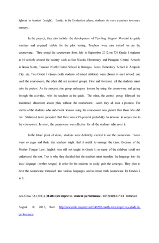 lightest to heaviest (weight). Lastly, in the Evaluation phase, students do more exercises to ensure
mastery.
In the project, they also include the development of Teaching Support Material to guide
teachers and acquired tablets for the pilot testing. Teachers were also trained to use the
courseware. They tested the courseware from July to September 2012 on 736 Grade 1 students
in 10 schools around the country such as San Nicolas Elementary and Pasuquin Central Schools
in Ilocos Norte, Tanauan North Central School in Batangas, Lores Elementary School in Antipolo
City, etc. Two Grade 1 classes (with students of mixed abilities) were chosen in each school, one
used the courseware, the other did not (control group). First and foremost, all the students must
take the pretest. As the process, one group undergoes lessons by using the courseware and going
through the activities, with the teachers as the guide. The other, the control group, followed the
traditional classroom lesson plan, without the courseware. Later, they all took a posttest. The
scores of the students who underwent lessons using the courseware was greater than those who did
not. Statistical tests presented that there was a 95-percent probability to increase in scores due to
the courseware. In short, the courseware was effective for all the students who used it.
In the future point of views, students were definitely excited to use the courseware. Some
were so eager and think that teachers might find it useful to manage the class. Because of the
Mother Tongue Law, English was still not taught in Grade 1, so many of the children could not
understand the text. That is why they decided that the teachers must translate the language into the
local language (mother tongue) in order for the students to easily grab the concepts. They plan to
have the courseware translated into various languages and to create math courseware for Grades 2
to 6.
Lee-Chua, Q. (2013), Math tech improves student performance. INQUIRER.NET Retrieved
August 18, 2017, from http://newsinfo.inquirer.net/348583/math-tech-improves-student-
performance
 
