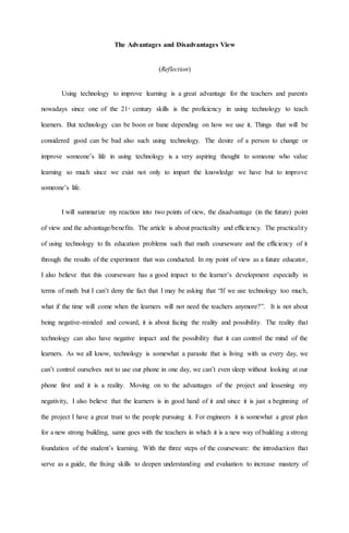 The Advantages and Disadvantages View
(Reflection)
Using technology to improve learning is a great advantage for the teachers and parents
nowadays since one of the 21st
century skills is the proficiency in using technology to teach
learners. But technology can be boon or bane depending on how we use it. Things that will be
considered good can be bad also such using technology. The desire of a person to change or
improve someone’s life in using technology is a very aspiring thought to someone who value
learning so much since we exist not only to impart the knowledge we have but to improve
someone’s life.
I will summarize my reaction into two points of view, the disadvantage (in the future) point
of view and the advantage/benefits. The article is about practicality and efficiency. The practicality
of using technology to fix education problems such that math courseware and the efficiency of it
through the results of the experiment that was conducted. In my point of view as a future educator,
I also believe that this courseware has a good impact to the learner’s development especially in
terms of math but I can’t deny the fact that I may be asking that “If we use technology too much,
what if the time will come when the learners will not need the teachers anymore?”. It is not about
being negative-minded and coward, it is about facing the reality and possibility. The reality that
technology can also have negative impact and the possibility that it can control the mind of the
learners. As we all know, technology is somewhat a parasite that is living with us every day, we
can’t control ourselves not to use our phone in one day, we can’t even sleep without looking at our
phone first and it is a reality. Moving on to the advantages of the project and lessening my
negativity, I also believe that the learners is in good hand of it and since it is just a beginning of
the project I have a great trust to the people pursuing it. For engineers it is somewhat a great plan
for a new strong building, same goes with the teachers in which it is a new way of building a strong
foundation of the student’s learning. With the three steps of the courseware: the introduction that
serve as a guide, the fixing skills to deepen understanding and evaluation to increase mastery of
 