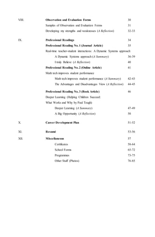 VIII. Observation and Evaluation Forms 30
Samples of Observation and Evaluation Forms 31
Developing my strengths and weaknesses (A Reflection) 32-33
IX. Professional Readings 34
Professional Reading No. 1 (Journal Article) 35
Real-time teacher-student interactions: A Dynamic Systems approach
A Dynamic Systems approach (A Summary) 36-39
I truly Believe (A Reflection) 40
Professional Reading No. 2 (Online Article) 41
Math tech improves student performance
Math tech improves student performance (A Summary) 42-43
The Advantages and Disadvantages View (A Reflection) 44-45
Professional Reading No. 3 (Book Article) 46
Deeper Learning (Helping Children Succeed:
What Works and Why by Paul Tough)
Deeper Learning (A Summary) 47-49
A Big Opportunity (A Reflection) 50
X. Career Development Plan 51-52
XI. Resumé 53-56
XII. Miscellaneous 57
Certificates 58-64
School Forms 65-72
Programmes 73-75
Other Stuff (Photos) 76-85
 
