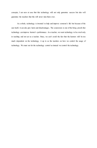 concepts, I am now at ease that this technology will not only guarantee success but also will
guarantee the teachers that this will never take them over.
As a whole, technology is invented to help and improve someone’s life but because of the
user itself, it can also give harm and disadvantages. The courseware is one of the living proofs that
technology can improve learner’s performance. As a teacher, we want technology to be a tool only
in teaching and not act as a teacher. Since, we can’t avoid the fact that the learners will be too
much dependent on the technology, it up to us the teachers on how we control the usage of
technology. We must not let the technology control us instead we control the technology.
 