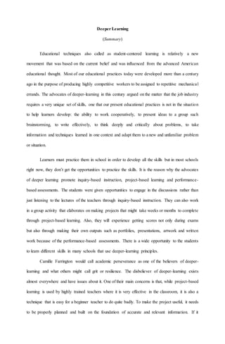 Deeper Learning
(Summary)
Educational techniques also called as student-centered learning is relatively a new
movement that was based on the current belief and was influenced from the advanced American
educational thought. Most of our educational practices today were developed more than a century
ago in the purpose of producing highly competitive workers to be assigned to repetitive mechanical
errands. The advocates of deeper-learning in this century argued on the matter that the job industry
requires a very unique set of skills, one that our present educational practices is not in the situation
to help learners develop: the ability to work cooperatively, to present ideas to a group such
brainstorming, to write effectively, to think deeply and critically about problems, to take
information and techniques learned in one context and adapt them to a new and unfamiliar problem
or situation.
Learners must practice them in school in order to develop all the skills but in most schools
right now, they don’t get the opportunities to practice the skills. It is the reason why the advocates
of deeper learning promote inquiry-based instruction, project-based learning and performance-
based assessments. The students were given opportunities to engage in the discussions rather than
just listening to the lectures of the teachers through inquiry-based instruction. They can also work
in a group activity that elaborates on making projects that might take weeks or months to complete
through project-based learning. Also, they will experience getting scores not only during exams
but also through making their own outputs such as portfolios, presentations, artwork and written
work because of the performance-based assessments. There is a wide opportunity to the students
to learn different skills in many schools that use deeper-learning principles.
Camille Farrington would call academic perseverance as one of the believers of deeper-
learning and what others might call grit or resilience. The disbeliever of deeper-learning exists
almost everywhere and have issues about it. One of their main concerns is that, while project-based
learning is used by highly trained teachers where it is very effective in the classroom, it is also a
technique that is easy for a beginner teacher to do quite badly. To make the project useful, it needs
to be properly planned and built on the foundation of accurate and relevant information. If it
 