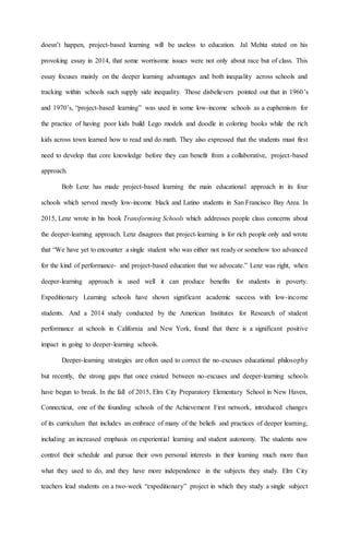 doesn’t happen, project-based learning will be useless to education. Jal Mehta stated on his
provoking essay in 2014, that some worrisome issues were not only about race but of class. This
essay focuses mainly on the deeper learning advantages and both inequality across schools and
tracking within schools such supply side inequality. Those disbelievers pointed out that in 1960’s
and 1970’s, “project-based learning” was used in some low-income schools as a euphemism for
the practice of having poor kids build Lego models and doodle in coloring books while the rich
kids across town learned how to read and do math. They also expressed that the students must first
need to develop that core knowledge before they can benefit from a collaborative, project-based
approach.
Bob Lenz has made project-based learning the main educational approach in its four
schools which served mostly low-income black and Latino students in San Francisco Bay Area. In
2015, Lenz wrote in his book Transforming Schools which addresses people class concerns about
the deeper-learning approach. Lenz disagrees that project-learning is for rich people only and wrote
that “We have yet to encounter a single student who was either not ready or somehow too advanced
for the kind of performance- and project-based education that we advocate.” Lenz was right, when
deeper-learning approach is used well it can produce benefits for students in poverty.
Expeditionary Learning schools have shown significant academic success with low-income
students. And a 2014 study conducted by the American Institutes for Research of student
performance at schools in California and New York, found that there is a significant positive
impact in going to deeper-learning schools.
Deeper-learning strategies are often used to correct the no-excuses educational philosophy
but recently, the strong gaps that once existed between no-excuses and deeper-learning schools
have begun to break. In the fall of 2015, Elm City Preparatory Elementary School in New Haven,
Connecticut, one of the founding schools of the Achievement First network, introduced changes
of its curriculum that includes an embrace of many of the beliefs and practices of deeper learning,
including an increased emphasis on experiential learning and student autonomy. The students now
control their schedule and pursue their own personal interests in their learning much more than
what they used to do, and they have more independence in the subjects they study. Elm City
teachers lead students on a two-week “expeditionary” project in which they study a single subject
 