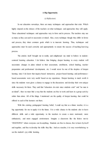 A Big Opportunity
(A Reflection)
In our education nowadays, there are many techniques and approaches that exist. Which
highly depend on the choices of the teachers on what techniques and approaches they will apply.
These educational techniques and approaches vary in form and in process. The teachers may use
as many as they can such in succession or mixed. Also, every technique though they differ in forms
and process, they share common goals which is to innovate learning. Thus, techniques and
approaches must be used correctly and appropriately to ensure the success of teaching-learning
process.
The articles itself brought me to reality and enlightened my mind to believe in student-
centered learning education. I do believe that bringing deeper learning to every student will
necessitate changes in plans related to their assessment, enrollment, school funding, teacher
preparation and professional development, etc. I would never be one of the skeptics of deeper
learning since I do know that inquiry-based instruction, project-based learning and performance-
based assessments were very useful based on my experience. Deeper learning is much worth it
since the students were given a chance to engage in the discussions and develop their own unique
skills necessary for them. They said that “education do exist since students exist” and “no man is
an island”, then we must find a way that the students are free to work and learn in a group activity
rather than alone. All of the things I mentioned are the quality of deeper learning that could be
offered to each of the learners out there.
With this existing pedagogical learning belief, I could say that as a future teacher, it is a
big opportunity for me to apply it in the future. It is a wide chance to the students also to learn
different skills and a wide opportunity to the teachers to create a more motivated, more
enthusiastic, and more engaged environment. Imagine a classroom like the fiction movie
“ZOOTOPIA” where everyone can be anything. Students are free to choose, free to learn by itself
and together, and free to develop the skills they like. And as a teacher, it is very overwhelming to
see the student’s joy while learning.
 