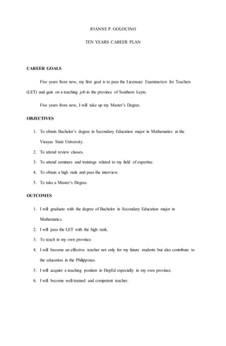 JOANNE P. GOLOCINO
TEN YEARS CAREER PLAN
CAREER GOALS
Five years from now, my first goal is to pass the Licensure Examination for Teachers
(LET) and gain on a teaching job in the province of Southern Leyte.
Five years from now, I will take up my Master’s Degree.
OBJECTIVES
1. To obtain Bachelor’s degree in Secondary Education major in Mathematics at the
Visayas State University.
2. To attend review classes.
3. To attend seminars and trainings related to my field of expertise.
4. To obtain a high rank and pass the interview.
5. To take a Master’s Degree.
OUTCOMES
1. I will graduate with the degree of Bachelor in Secondary Education major in
Mathematics.
2. I will pass the LET with the high rank.
3. To teach in my own province.
4. I will become an effective teacher not only for my future students but also contribute to
the education in the Philippines.
5. I will acquire a teaching position in DepEd especially in my own province.
6. I will become well-trained and competent teacher.
 