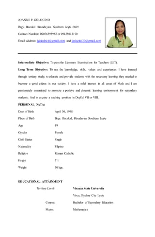JOANNE P. GOLOCINO
Brgy. Baculod Hinundayan, Southern Leyte 6609
Contact Number: 09076595982 or 09125012190
Email address: jgolocino4@gmail.com and jgolocino30@gmail.com
Intermediate Objective: To pass the Licensure Examination for Teachers (LET).
Long Term Objective: To use the knowledge, skills, values and experiences I have learned
through tertiary study; to educate and provide students with the necessary learning they needed to
become a good citizen in our society. I have a solid interest in all areas of Math and I am
passionately committed to promote a positive and dynamic learning environment for secondary
students; And to acquire a teaching position in DepEd VII or VIII.
PERSONAL DATA:
Date of Birth April 30, 1998
Place of Birth Brgy. Baculod, Hinudayan Southern Leyte
Age 19
Gender Female
Civil Status Single
Nationality Filipino
Religion Roman Catholic
Height 5’1
Weight 50 kgs.
EDUCATIONAL ATTAINMENT
Tertiary Level: Visayas State University
Visca, Baybay City Leyte
Course: Bachelor of Secondary Education
Major: Mathematics
 