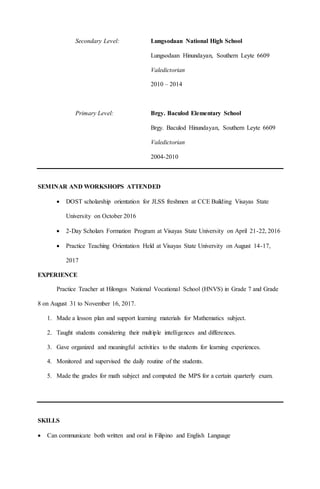 Secondary Level: Lungsodaan National High School
Lungsodaan Hinundayan, Southern Leyte 6609
Valedictorian
2010 – 2014
Primary Level: Brgy. Baculod Elementary School
Brgy. Baculod Hinundayan, Southern Leyte 6609
Valedictorian
2004-2010
SEMINAR AND WORKSHOPS ATTENDED
 DOST scholarship orientation for JLSS freshmen at CCE Building Visayas State
University on October 2016
 2-Day Scholars Formation Program at Visayas State University on April 21-22, 2016
 Practice Teaching Orientation Held at Visayas State University on August 14-17,
2017
EXPERIENCE
Practice Teacher at Hilongos National Vocational School (HNVS) in Grade 7 and Grade
8 on August 31 to November 16, 2017.
1. Made a lesson plan and support learning materials for Mathematics subject.
2. Taught students considering their multiple intelligences and differences.
3. Gave organized and meaningful activities to the students for learning experiences.
4. Monitored and supervised the daily routine of the students.
5. Made the grades for math subject and computed the MPS for a certain quarterly exam.
SKILLS
 Can communicate both written and oral in Filipino and English Language
 