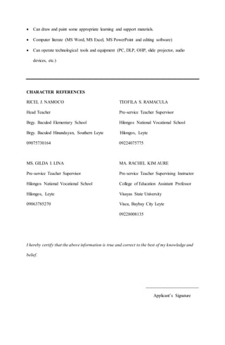  Can draw and paint some appropriate learning and support materials.
 Computer literate (MS Word, MS Excel, MS PowerPoint and editing software)
 Can operate technological tools and equipment (PC, DLP, OHP, slide projector, audio
devices, etc.)
CHARACTER REFERENCES
RICEL J. NAMOCO TEOFILA S. RAMACULA
Head Teacher Pre-service Teacher Supervisor
Brgy. Baculod Elementary School Hilongos National Vocational School
Brgy. Baculod Hinundayan, Southern Leyte Hilongos, Leyte
09075730164 09224075775
MS. GILDA I. LINA MA. RACHEL KIM AURE
Pre-service Teacher Supervisor Pre-service Teacher Supervising Instructor
Hilongos National Vocational School College of Education Assistant Professor
Hilongos, Leyte Visayas State University
09063785270 Visca, Baybay City Leyte
09228008135
I hereby certify that the above information is true and correct to the best of my knowledge and
belief.
________________________
Applicant’s Signature
 