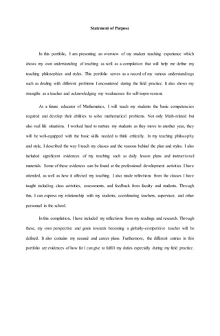 Statement of Purpose
In this portfolio, I am presenting an overview of my student teaching experience which
shows my own understanding of teaching as well as a compilation that will help me define my
teaching philosophies and styles. This portfolio serves as a record of my various understandings
such as dealing with different problems I encountered during the field practice. It also shows my
strengths as a teacher and acknowledging my weaknesses for self-improvement.
As a future educator of Mathematics, I will teach my students the basic competencies
required and develop their abilities to solve mathematical problems. Not only Math-related but
also real life situations. I worked hard to nurture my students as they move to another year, they
will be well-equipped with the basic skills needed to think critically. In my teaching philosophy
and style, I described the way I teach my classes and the reasons behind the plan and styles. I also
included significant evidences of my teaching such as daily lesson plans and instructional
materials. Some of these evidences can be found at the professional development activities I have
attended, as well as how it affected my teaching. I also made reflections from the classes I have
taught including class activities, assessments, and feedback from faculty and students. Through
this, I can express my relationship with my students, coordinating teachers, supervisor, and other
personnel in the school.
In this compilation, I have included my reflections from my readings and research. Through
these, my own perspective and goals towards becoming a globally-competitive teacher will be
defined. It also contains my resumé and career plans. Furthermore, the different entries in this
portfolio are evidences of how far I can give to fulfill my duties especially during my field practice.
 