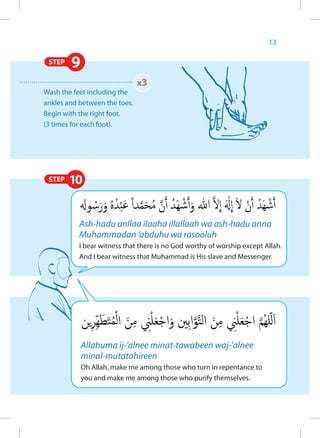 13

 STEP   9
                               x3
Wash the feet including the
ankles and between the toes.
Begin with the right foot.
(3 times for each foot).




 STEP   10


           Ash-hadu anllaa ilaaha illallaah wa ash-hadu anna
           Muhammadan ‘abduhu wa rasooluh
           I bear witness that there is no God worthy of worship except Allah.
           And I bear witness that Muhammad is His slave and Messenger.




            Allahuma ij-’alnee minat-tawabeen waj-’alnee
            minal-mutatahireen
            Oh Allah, make me among those who turn in repentance to
            you and make me among those who purify themselves.
 