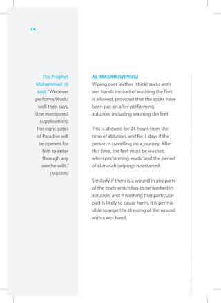 14




     The Prophet     AL-MASAH (WIPING)
 Muhammad r          Wiping over leather (thick) socks with
  said: “Whoever     wet hands instead of washing the feet
 performs Wudu’      is allowed, provided that the socks have
   well then says,   been put on after performing
 (the mentioned      ablution, including washing the feet.
   supplication);
  the eight gates    This is allowed for 24 hours from the
  of Paradise will   time of ablution, and for 3 days if the
   be opened for     person is travelling on a journey. After
     him to enter    this time, the feet must be washed
     through any     when performing wudu’ and the period
    one he wills.”   of al-masah (wiping) is restarted.
         (Muslim)
                     Similarly if there is a wound in any parts
                     of the body which has to be washed in
                     ablution, and if washing that particular
                     part is likely to cause harm, it is permis-
                     sible to wipe the dressing of the wound
                     with a wet hand.
 