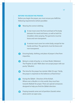 17


BEFORE YOU BEGIN THE PRAYER:
Before you begin the prayer, you must ensure you fulfill the
following requirements (where possible):

 1    Wearing the correct clothing.

            A man must cover the front and back of his body
            between his navel and knees, as well as both his
            shoulders when praying. The garments must be
            loose and non-transparent.

            A woman must cover her entire body, except for her
            hands and face. The garments must be loose and
            non-transparent.


 2    Ensuring body, clothing, and place of prayer is free from
      impurities.


 3    Being in a state of purity. i.e. to have Wudu’ (Ablution)
      The Prophet r said: “Allah does not accept prayer with out
      purity.” (Muslim)


 4    The time for the prayer has started. Allah I says: “Verily,
      the prayer is enjoined on the believers at fixed times.”


 5    Facing the Qiblah - Direction of the Ka’bah.
      Where ever a Muslim is in the world, they must face
      towards Makkah for prayer. There are special compasses
      designed to help you find the Qiblah direction.


 6    Praying towards some sort of partition (Sutrah) when
      alone and in an open area.
 