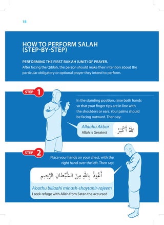18




HOW TO PERFORM SALAH
(STEP-BY-STEP)
PERFORMING THE FIRST RAK’AH (UNIT) OF PRAYER.
After facing the Qiblah, the person should make their intention about the
particular obligatory or optional prayer they intend to perform.




 STEP    1
                                  In the standing position, raise both hands
                                  so that your finger tips are in line with
                                  the shoulders or ears. Your palms should
                                  be facing outward. Then say:

                                     Allaahu Akbar
                                     Allah is Greatest




 STEP   2        Place your hands on your chest, with the
                        right hand over the left. Then say:




      A’oothu billaahi minash-shaytanir-rajeem
      I seek refuge with Allah from Satan the accursed
 