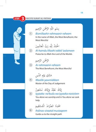 19

STEP   3

           1   Bismillaahir-rahmaanir-raheem
               In the name of Allah, the Most Beneficent, the
               Most Merciful



           2   Al-hamdu lillaahi rabbil ‘aalameen
               Praise be to Allah the Lord of the Worlds




           3   Ar-rahmaanir-raheem
               The Most Beneficent, the Most Merciful




           4   Maaliki yawmiddeen
               Master of the Day of Judgement



           5   Iyyaaka na’budu wa iyyaaka nasta’een
               You alone we worship and in You alone we seek
               help



           6   Ihdinas-siraatal mustaqeem
               Guide us to the straight path
 