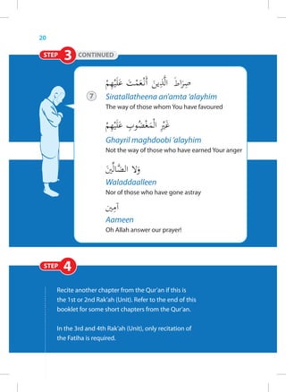 20

 STEP   3    CONTINUED




                 7     Siratallatheena an’amta ‘alayhim
                       The way of those whom You have favoured




                       Ghayril maghdoobi ‘alayhim
                       Not the way of those who have earned Your anger



                       Waladdaalleen
                       Nor of those who have gone astray



                       Aameen
                       Oh Allah answer our prayer!




 STEP   4
     Recite another chapter from the Qur’an if this is
     the 1st or 2nd Rak’ah (Unit). Refer to the end of this
     booklet for some short chapters from the Qur’an.

     In the 3rd and 4th Rak’ah (Unit), only recitation of
     the Fatiha is required.
 
