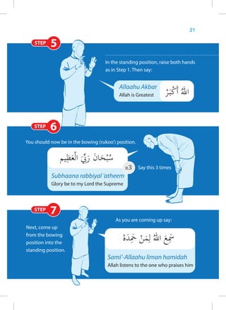 21

    STEP   5
                                    In the standing position, raise both hands
                                    as in Step 1. Then say:


                                          Allaahu Akbar
                                          Allah is Greatest




   STEP    6
You should now be in the bowing (rukoo’) position.



                                             x3 Say this 3 times
           Subhaana rabbiyal ‘atheem
           Glory be to my Lord the Supreme



   STEP
           7
                                        As you are coming up say:
Next, come up
from the bowing
position into the
standing position.
                                     Sami’-Allaahu liman hamidah
                                     Allah listens to the one who praises him
 