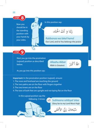 22

 STEP     8
                                     In this position say:
     Now you
     should be in
     the standing
     position with
     your hands by
     your sides.
                                         Rabbanaa wa lakal hamd
                                         Our Lord, and to You belongs the praise



 STEP    9
     Next you go into the prostration
     (sujood) position as described          Allaahu Akbar
     below.                                  Allah is Greatest

     As you go into this position say:


Important: In the prostration position (sujood), ensure:
1. The nose and forehead are touching the ground
2. The two palms are on the floor with fingers together
3. The two knees are on the floor
4. The toes of both feet are upright and not laying flat on the floor

       In the sujood position say the
                   following 3 times:
                                           x3 Subhaana rabbiyal ‘alaa
                                                Glory be to my Lord Most High
 