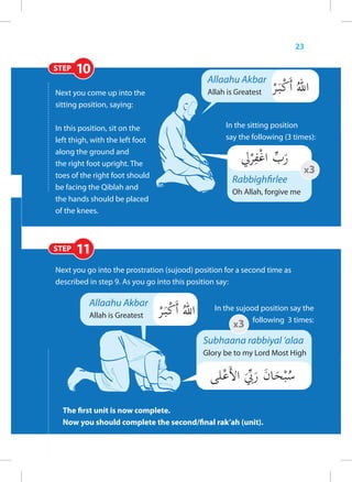 23

STEP   10
                                             Allaahu Akbar
Next you come up into the                    Allah is Greatest
sitting position, saying:

In this position, sit on the                       In the sitting position
left thigh, with the left foot                     say the following (3 times):
along the ground and
the right foot upright. The
                                                                            x3
toes of the right foot should
                                                     Rabbighfirlee
be facing the Qiblah and
                                                     Oh Allah, forgive me
the hands should be placed
of the knees.



STEP   11
Next you go into the prostration (sujood) position for a second time as
described in step 9. As you go into this position say:

          Allaahu Akbar                        In the sujood position say the
          Allah is Greatest
                                                           following 3 times:
                                                     x3
                                            Subhaana rabbiyal ‘alaa
                                            Glory be to my Lord Most High




  The first unit is now complete.
  Now you should complete the second/final rak’ah (unit).
 
