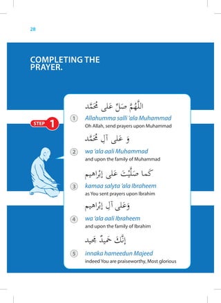 28




COMPLETING THE
PRAYER.




            1   Allahumma salli ‘ala Muhammad
 STEP   1       Oh Allah, send prayers upon Muhammad




            2   wa ‘ala aali Muhammad
                and upon the family of Muhammad




            3   kamaa salyta ‘ala Ibraheem
                as You sent prayers upon Ibrahim




            4   wa ‘ala aali Ibraheem
                and upon the family of Ibrahim




            5   innaka hameedun Majeed
                indeed You are praiseworthy, Most glorious
 