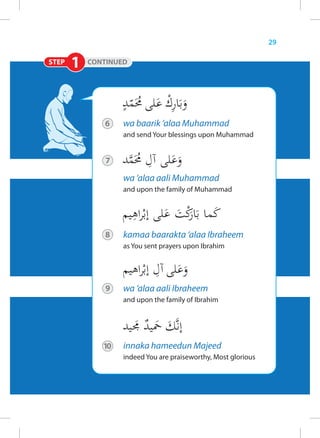 29

STEP   1   CONTINUED




              6    wa baarik ‘alaa Muhammad
                   and send Your blessings upon Muhammad


               7

                   wa ‘alaa aali Muhammad
                   and upon the family of Muhammad




               8   kamaa baarakta ‘alaa Ibraheem
                   as You sent prayers upon Ibrahim




               9   wa ‘alaa aali Ibraheem
                   and upon the family of Ibrahim




              10   innaka hameedun Majeed
                   indeed You are praiseworthy, Most glorious
 
