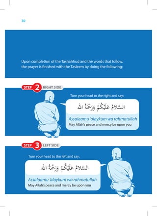 30




Upon completion of the Tashahhud and the words that follow,
the prayer is finished with the Tasleem by doing the following:




                                 Turn your head to the right and say:




                                Assalaamu ‘alaykum wa rahmatullah
                                May Allah’s peace and mercy be upon you




     Turn your head to the left and say:




     Assalaamu ‘alaykum wa rahmatullah
     May Allah’s peace and mercy be upon you
 