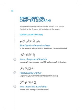 32


         SHORT QUR’ANIC
         CHAPTERS (SOORAH)
         Any of the following chapter may be recited after Suratul
         Faatihah in the first two Rak’ah (units) of the prayer.

         SOORATUL KAWTHAR [108]




         Bismillaahir-rohmaanir-raheem
         In the name of Allah, the Most Beneficent, the Most Merciful




     1   Innaa a’ataynaakal kawthar
         Indeed, We have granted you, [Oh Muhammad], al-Kawthar




     2   Fasalli lirabika wanhar
         So pray to your Lord and sacrifice [for Him alone]




     3   Inna shaani’aka huwal abtar
         Indeed your enemy is the one cut off.
 