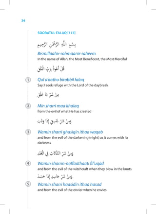 34


         SOORATUL FALAQ [113]




         Bismillaahir-rohmaanir-raheem
         In the name of Allah, the Most Beneficent, the Most Merciful




     1   Qul a’oothu birabbil falaq
         Say: I seek refuge with the Lord of the daybreak




     2   Min sharri maa khalaq
         from the evil of what He has created




     3   Wamin sharri ghasiqin ithaa waqab
         and from the evil of the darkening (night) as it comes with its
         darkness




     4   Wamin sharrin-naffaathaati fil’uqad
         and from the evil of the witchcraft when they blow in the knots



     5   Wamin sharri haasidin ithaa hasad
         and from the evil of the envier when he envies
 