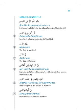 35


    SOORATUL ANNAAS [114]



    Bismillaahir-rohmaanir-raheem
    In the name of Allah, the Most Beneficent, the Most Merciful



1   Qul a’oothu birabbinnas
    Say: I seek refuge with the Lord of Mankind



2   Malikinnas
    The King of Mankind



3   Ilaahinnas
    The God of Mankind



4   Min sharril waswaasil khanaas
    From the evil of the whisperer who withdraws (when one re-
    members Allah)



5   Allathee yuwaswisu fee sudoorinnaas
    Who whispers in the breasts of mankind



6   Minal jinnati wannas
    From among the jinn and mankind
 